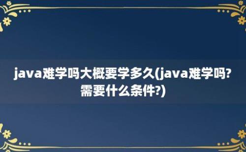 java难学吗大概要学多久(java难学吗?需要什么条件?)