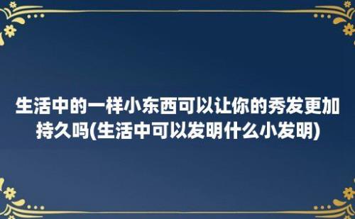 生活中的一样小东西可以让你的秀发更加持久吗(生活中可以发明什么小发明)