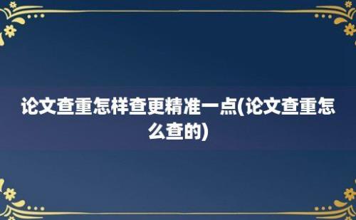 论文查重怎样查更精准一点(论文查重怎么查的)