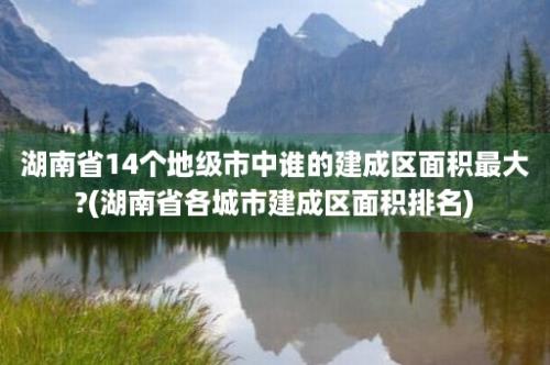 湖南省14个地级市中谁的建成区面积最大?(湖南省各城市建成区面积排名)