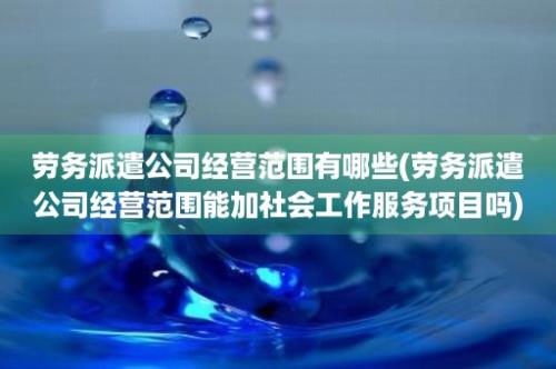 劳务派遣公司经营范围有哪些(劳务派遣公司经营范围能加社会工作服务项目吗)