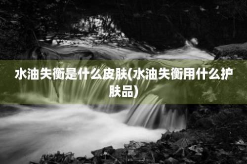 水油失衡是什么皮肤(水油失衡用什么护肤品)