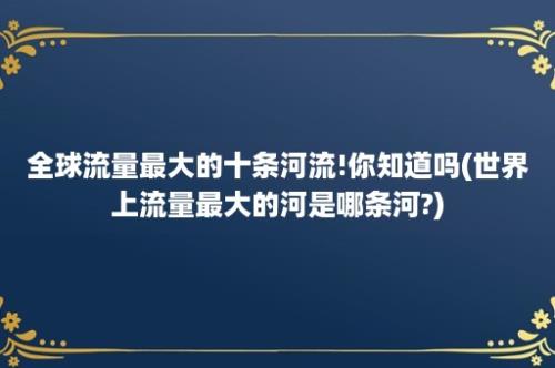 全球流量最大的十条河流!你知道吗(世界上流量最大的河是哪条河?)