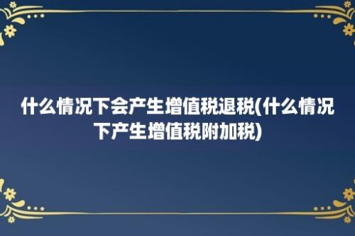 什么情况下会产生增值税退税(什么情况下产生增值税附加税)