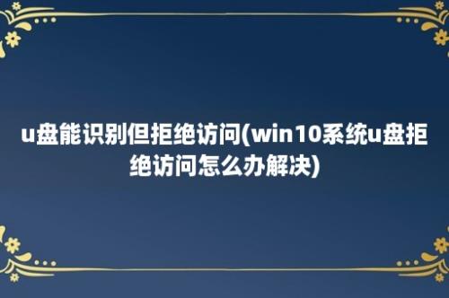 u盘能识别但拒绝访问(win10系统u盘拒绝访问怎么办解决)