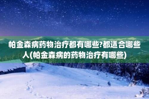 帕金森病药物治疗都有哪些?都适合哪些人(帕金森病的药物治疗有哪些)