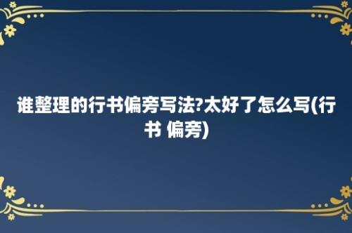 谁整理的行书偏旁写法?太好了怎么写(行书 偏旁)