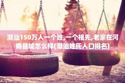 潮汕150万人一个姓,一个祖先,老家在河南县城怎么样(潮汕姓氏人口排名)