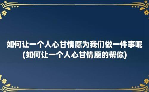 如何让一个人心甘情愿为我们做一件事呢(如何让一个人心甘情愿的帮你)