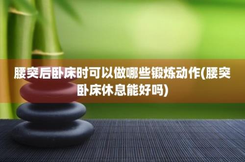 腰突后卧床时可以做哪些锻炼动作(腰突卧床休息能好吗)