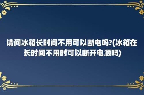 请问冰箱长时间不用可以断电吗?(冰箱在长时间不用时可以断开电源吗)