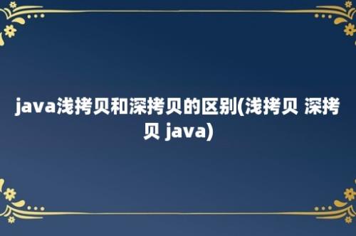 java浅拷贝和深拷贝的区别(浅拷贝 深拷贝 java)