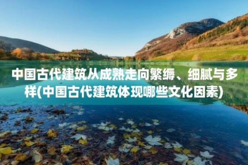 中国古代建筑从成熟走向繁缛、细腻与多样(中国古代建筑体现哪些文化因素)