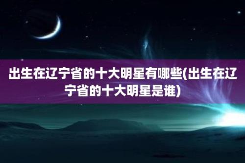 出生在辽宁省的十大明星有哪些(出生在辽宁省的十大明星是谁)