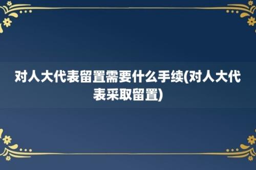 对人大代表留置需要什么手续(对人大代表采取留置)