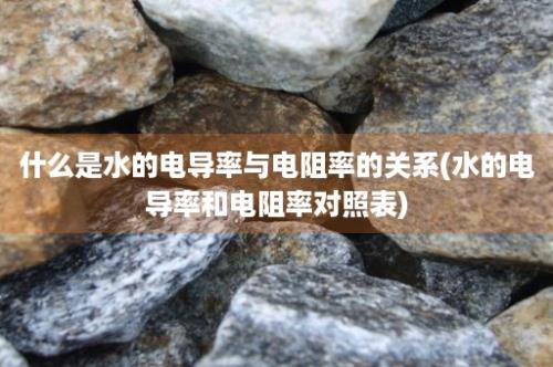 什么是水的电导率与电阻率的关系(水的电导率和电阻率对照表)