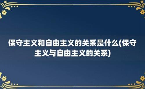 保守主义和自由主义的关系是什么(保守主义与自由主义的关系)