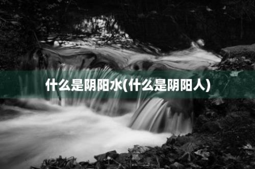 什么是阴阳水(什么是阴阳人)