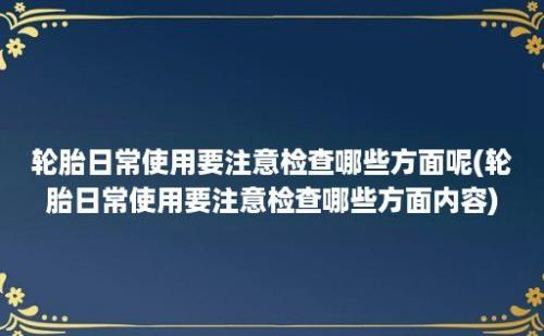 轮胎日常使用要注意检查哪些方面呢(轮胎日常使用要注意检查哪些方面内容)