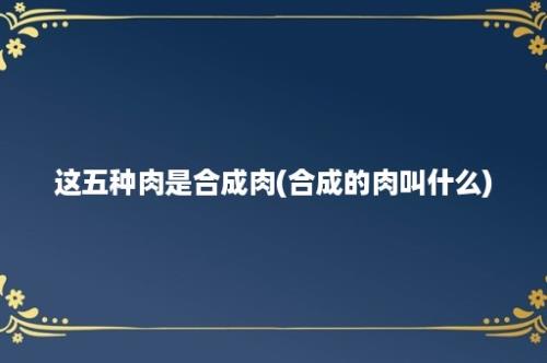 这五种肉是合成肉(合成的肉叫什么)