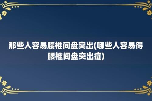 那些人容易腰椎间盘突出(哪些人容易得腰椎间盘突出症)