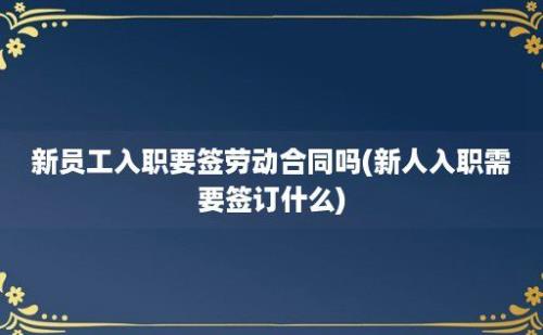 新员工入职要签劳动合同吗(新人入职需要签订什么)