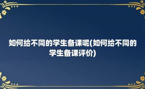 如何给不同的学生备课呢(如何给不同的学生备课评价)