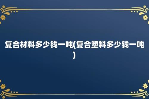 复合材料多少钱一吨(复合塑料多少钱一吨)