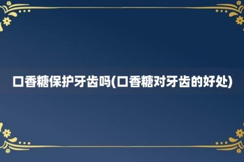 口香糖保护牙齿吗(口香糖对牙齿的好处)