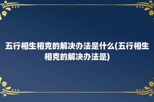 五行相生相克的解决办法是什么(五行相生相克的解决办法是)