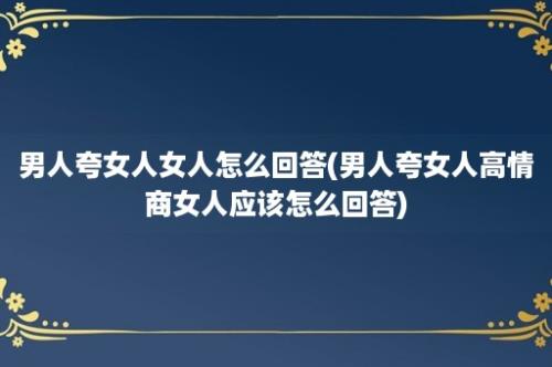 男人夸女人女人怎么回答(男人夸女人高情商女人应该怎么回答)