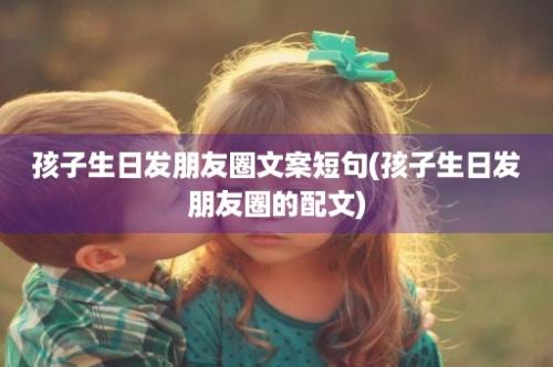 孩子生日发朋友圈文案短句(孩子生日发朋友圈的配文)