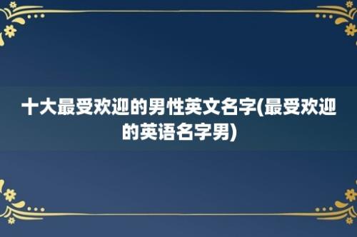 十大最受欢迎的男性英文名字(最受欢迎的英语名字男)