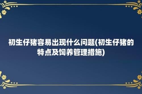 初生仔猪容易出现什么问题(初生仔猪的特点及饲养管理措施)