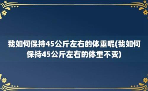 我如何保持45公斤左右的体重呢(我如何保持45公斤左右的体重不变)