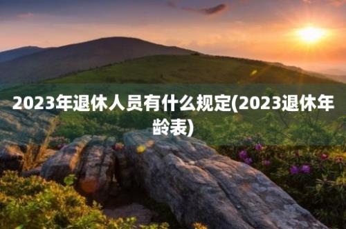 2023年退休人员有什么规定(2023退休年龄表)