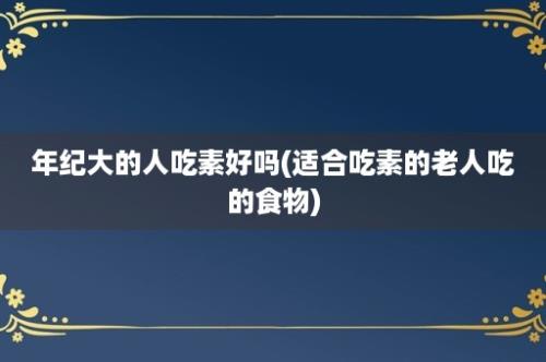 年纪大的人吃素好吗(适合吃素的老人吃的食物)