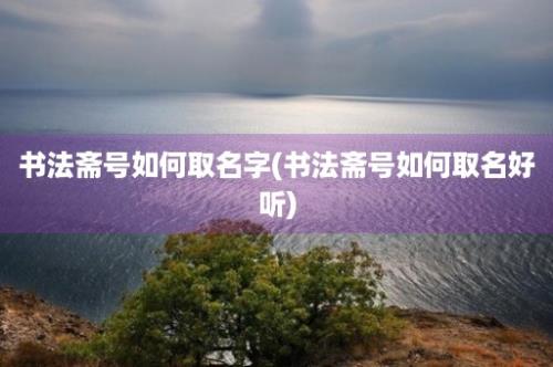 书法斋号如何取名字(书法斋号如何取名好听)