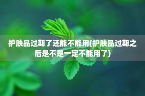 护肤品过期了还能不能用(护肤品过期之后是不是一定不能用了)