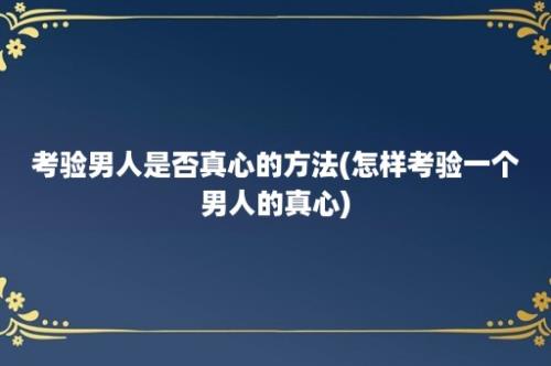 考验男人是否真心的方法(怎样考验一个男人的真心)