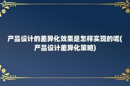 产品设计的差异化效果是怎样实现的呢(产品设计差异化策略)