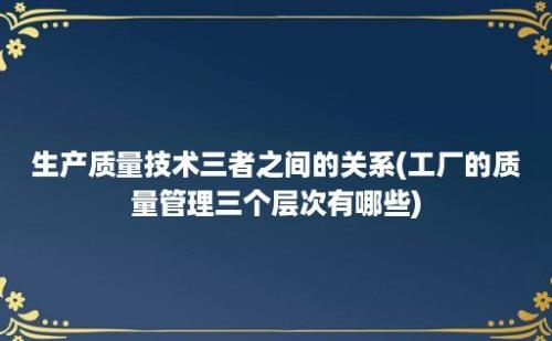 生产质量技术三者之间的关系(工厂的质量管理三个层次有哪些)