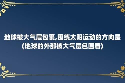 地球被大气层包裹,围绕太阳运动的方向是(地球的外部被大气层包围着)