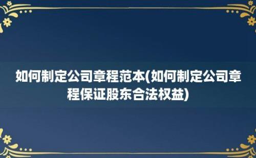 如何制定公司章程范本(如何制定公司章程保证股东合法权益)