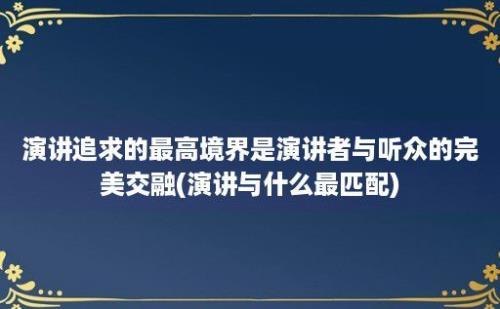 演讲追求的最高境界是演讲者与听众的完美交融(演讲与什么最匹配)