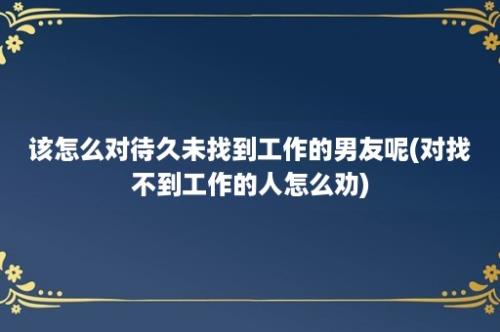 该怎么对待久未找到工作的男友呢(对找不到工作的人怎么劝)