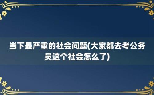 当下最严重的社会问题(大家都去考公务员这个社会怎么了)