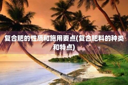 复合肥的性质和施用要点(复合肥料的种类和特点)