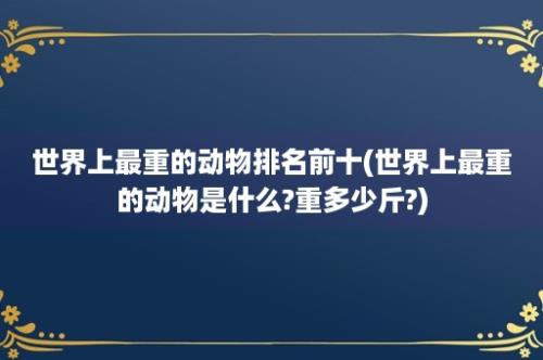 世界上最重的动物排名前十(世界上最重的动物是什么?重多少斤?)