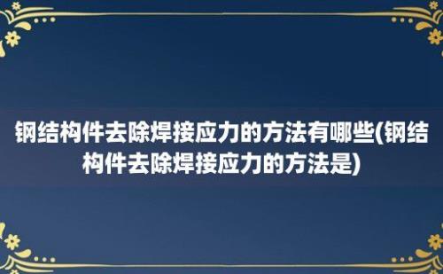 钢结构件去除焊接应力的方法有哪些(钢结构件去除焊接应力的方法是)